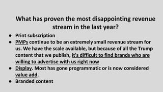 ● Print subscription
● PMPs continue to be an extremely small revenue stream for
us. We have the scale available, but because of all the Trump
content that we publish, it's difficult to find brands who are
willing to advertise with us right now
● Display. Most has gone programmatic or is now considered
value add.
● Branded content
What has proven the most disappointing revenue
stream in the last year?
 