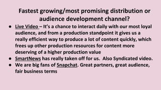 Fastest growing/most promising distribution or
audience development channel?
● Live Video – It’s a chance to interact daily with our most loyal
audience, and from a production standpoint it gives us a
really efficient way to produce a lot of content quickly, which
frees up other production resources for content more
deserving of a higher production value
● SmartNews has really taken off for us. Also Syndicated video.
● We are big fans of Snapchat. Great partners, great audience,
fair business terms
 