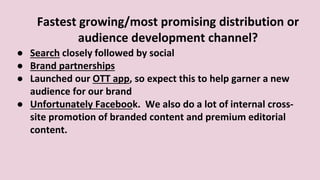 Fastest growing/most promising distribution or
audience development channel?
● Search closely followed by social
● Brand partnerships
● Launched our OTT app, so expect this to help garner a new
audience for our brand
● Unfortunately Facebook. We also do a lot of internal cross-
site promotion of branded content and premium editorial
content.
 