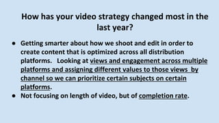How has your video strategy changed most in the
last year?
● Getting smarter about how we shoot and edit in order to
create content that is optimized across all distribution
platforms. Looking at views and engagement across multiple
platforms and assigning different values to those views by
channel so we can prioritize certain subjects on certain
platforms.
● Not focusing on length of video, but of completion rate.
 