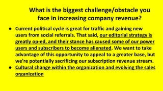 What is the biggest challenge/obstacle you
face in increasing company revenue?
● Current political cycle is great for traffic and gaining new
users from social referrals. That said, our editorial strategy is
greatly op-ed, and their stance has caused some of our power
users and subscribers to become alienated. We want to take
advantage of this opportunity to appeal to a greater base, but
we're potentially sacrificing our subscription revenue stream.
● Cultural change within the organization and evolving the sales
organization
 