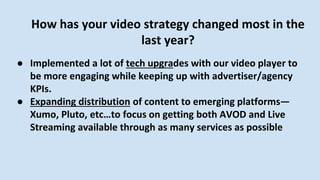 How has your video strategy changed most in the
last year?
● Implemented a lot of tech upgrades with our video player to
be more engaging while keeping up with advertiser/agency
KPIs.
● Expanding distribution of content to emerging platforms—
Xumo, Pluto, etc…to focus on getting both AVOD and Live
Streaming available through as many services as possible
 