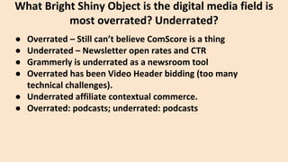 ● Overrated – Still can’t believe ComScore is a thing
● Underrated – Newsletter open rates and CTR
● Grammerly is underrated as a newsroom tool
● Overrated has been Video Header bidding (too many
technical challenges).
● Underrated affiliate contextual commerce.
● Overrated: podcasts; underrated: podcasts
What Bright Shiny Object is the digital media field is
most overrated? Underrated?
 