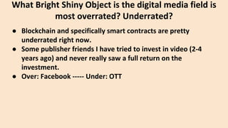 ● Blockchain and specifically smart contracts are pretty
underrated right now.
● Some publisher friends I have tried to invest in video (2-4
years ago) and never really saw a full return on the
investment.
● Over: Facebook ----- Under: OTT
What Bright Shiny Object is the digital media field is
most overrated? Underrated?
 