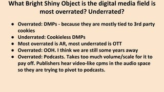 ● Overrated: DMPs - because they are mostly tied to 3rd party
cookies
● Underrated: Cookieless DMPs
● Most overrated is AR, most underrated is OTT
● Overrated: OOH. I think we are still some years away
● Overrated: Podcasts. Takes too much volume/scale for it to
pay off. Publishers hear video-like cpms in the audio space
so they are trying to pivot to podcasts.
What Bright Shiny Object is the digital media field is
most overrated? Underrated?
 