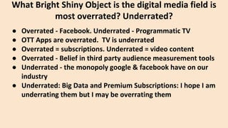 ● Overrated - Facebook. Underrated - Programmatic TV
● OTT Apps are overrated. TV is underrated
● Overrated = subscriptions. Underrated = video content
● Overrated - Belief in third party audience measurement tools
● Underrated - the monopoly google & facebook have on our
industry
● Underrated: Big Data and Premium Subscriptions: I hope I am
underrating them but I may be overrating them
What Bright Shiny Object is the digital media field is
most overrated? Underrated?
 