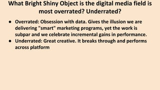 ● Overrated: Obsession with data. Gives the illusion we are
delivering "smart" marketing programs, yet the work is
subpar and we celebrate incremental gains in performance.
● Underrated: Great creative. It breaks through and performs
across platform
What Bright Shiny Object is the digital media field is
most overrated? Underrated?
 
