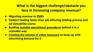 What is the biggest challenge/obstacle you
face in increasing company revenue?
● Migrating revenue to PMPs
● Content loading faster than ads affecting bidding process and
ad viewability scores
● Building scalable operational procedures behind it in a
scaleable way
● Creating the volume of video necessary to keep up with
advertising demand for it
 