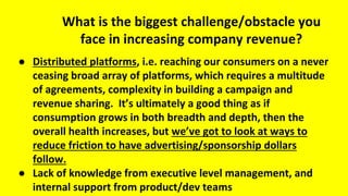 What is the biggest challenge/obstacle you
face in increasing company revenue?
● Distributed platforms, i.e. reaching our consumers on a never
ceasing broad array of platforms, which requires a multitude
of agreements, complexity in building a campaign and
revenue sharing. It’s ultimately a good thing as if
consumption grows in both breadth and depth, then the
overall health increases, but we’ve got to look at ways to
reduce friction to have advertising/sponsorship dollars
follow.
● Lack of knowledge from executive level management, and
internal support from product/dev teams
 