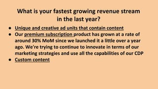 ● Unique and creative ad units that contain content
● Our premium subscription product has grown at a rate of
around 30% MoM since we launched it a little over a year
ago. We're trying to continue to innovate in terms of our
marketing strategies and use all the capabilities of our CDP
● Custom content
What is your fastest growing revenue stream
in the last year?
 