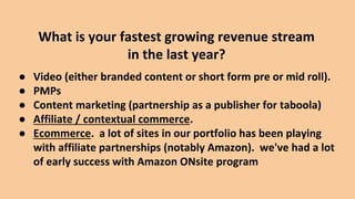 ● Video (either branded content or short form pre or mid roll).
● PMPs
● Content marketing (partnership as a publisher for taboola)
● Affiliate / contextual commerce.
● Ecommerce. a lot of sites in our portfolio has been playing
with affiliate partnerships (notably Amazon). we've had a lot
of early success with Amazon ONsite program
What is your fastest growing revenue stream
in the last year?
 