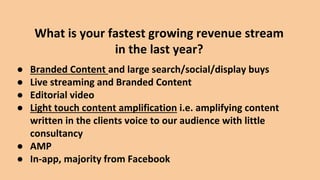 ● Branded Content and large search/social/display buys
● Live streaming and Branded Content
● Editorial video
● Light touch content amplification i.e. amplifying content
written in the clients voice to our audience with little
consultancy
● AMP
● In-app, majority from Facebook
What is your fastest growing revenue stream
in the last year?
 