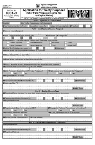 BIR Form No.
0901-C
February 2021 (ENCS)
Page 1
Application for Treaty Purposes
(Relief from Philippine Income Tax
on Capital Gains)
Enter all required information in CAPITAL LETTERS using BLACK ink. Mark all applicable boxes
with an “X”. Two copies MUST be filed with the BIR and one held by the Taxpayer
Part I - Legal Basis of Claim for Relief
1 Article 1A of the Tax Treaty between the Philippines and
2 Tax Treatment Under the Treaty Exempt from Income Tax Subject to Preferential Rate 2A Tax Rate %
●
Part II – Identification of Income Recipient
3 Name of Income Recipient
4 Local Taxpayer Identification Number (TIN) 5 RDO Code 6 Foreign TIN
- - -
7 Classification of Income Recipient in the Country of Residence (if Non-Individual)
Taxable Corporation Taxable Partnership Foundation Estate
Exempt Corporation Exempt Partnership Trust Others, specify
8 Date of Birth/Establishment (MM/DD/YYYY) / / 9 Citizenship
10 Place Where the Company was Established or Organized
11 Place of Head Office or Main Office
12 Place Where the Business is Managed and Controlled
13 Country where the recipient is taxable as resident and where he/she/it is to pay tax
14 Contact Number (Landline/Mobile No.) 15 Email Address
16 With Permanent Establishment (PE) in the Philippines? 17 With License to do Business in the Philippines?
Yes No Yes No
18 Registered Name of the PE
19 Taxpayer Identification Number of the PE - - - 20 RDO Code
21 Address of the PE
21A ZIP Code
Part III – Details of Income Payor
22 Registered Name (Last Name, First Name, Middle Name for Individual OR Registered Name for Non-Individual)
23 Taxpayer Identification Number (TIN) - - - 24 RDO Code
25 Registered Address
25A ZIP Code
26 Registered with Board of Investments (BOI)? 27 Engaged in Preferred Pioneer Areas of Investment?
Yes No Yes No
28 Related to the Income Recipient? 28A If yes, describe the nature of relationship
Yes No
29 Contact Number (Landline/Cellphone No.) 30 Email Address
Part IV – Details of Issuing Domestic Corporation
31 Registered Name
32 Taxpayer Identification Number (TIN) - - - 33 RDO Code
34 Registered Address
34A ZIP Code
Republic of the Philippines
Department of Finance
Bureau of Internal Revenue
For BIR
Use Only
BCS/
Item:
0901-C 02/21ENCS P1
 