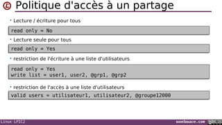 Linux LPIC2 noelmace.com
Politique d'accès à un partage
• Lecture / écriture pour tous
• Lecture seule pour tous
• restriction de l'écriture à une liste d'utilisateurs
• restriction de l'accès à une liste d'utilisateurs
read only = Yesread only = Yes
read only = Yes
write list = user1, user2, @grp1, @grp2
read only = Yes
write list = user1, user2, @grp1, @grp2
read only = Noread only = No
valid users = utilisateur1, utilisateur2, @groupe12000valid users = utilisateur1, utilisateur2, @groupe12000
 