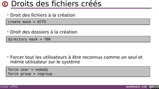 Linux LPIC2 noelmace.com
Droits des fichiers créés
• Droit des fichiers à la création
• Droit des dossiers à la création
• Forcer tout les utilisateurs à être reconnus comme un seul et
même utilisateur sur le système
create mask = 0775create mask = 0775
directory mask = 700directory mask = 700
force user = nobody
force group = nogroup
force user = nobody
force group = nogroup
 