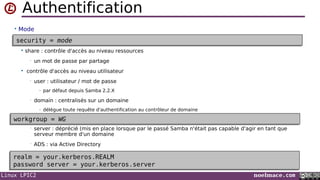 Linux LPIC2 noelmace.com
Authentification
• Mode
 share : contrôle d'accès au niveau ressources
• un mot de passe par partage
 contrôle d'accès au niveau utilisateur
• user : utilisateur / mot de passe
- par défaut depuis Samba 2.2.X
• domain : centralisés sur un domaine
- délègue toute requête d'authentification au contrôleur de domaine
• server : déprécié (mis en place lorsque par le passé Samba n'était pas capable d'agir en tant que
serveur membre d'un domaine
• ADS : via Active Directory
security = modesecurity = mode
workgroup = WGworkgroup = WG
realm = your.kerberos.REALM
password server = your.kerberos.server
realm = your.kerberos.REALM
password server = your.kerberos.server
 
