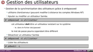 Linux LPIC2 noelmace.com
Gestion des utilisateurs
• Gestion de la synchronisation des utilisateurs grâce à smbpasswd
 utilitaire client/serveur (pouvant modifier à distance les comptes Windows NT)
 Ajouter ou modifier un utilisateur Samba
• cet utilisateur doit être un utilisateur existant sur le système
- ie. dans le fichier /etc/passwd
• le mot de passe pourra cependant être différent
 Désactiver un utilisateur Samba
 Lister les utilisateurs
# smbpasswd -a utilisateur# smbpasswd -a utilisateur
# smbpasswd -d utilisateur# smbpasswd -d utilisateur
# pdbedit -L# pdbedit -L
 