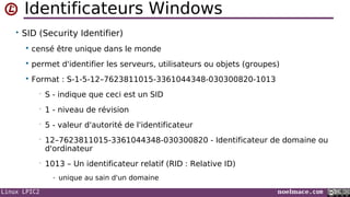 Linux LPIC2 noelmace.com
Identificateurs Windows
• SID (Security Identifier)
 censé être unique dans le monde
 permet d'identifier les serveurs, utilisateurs ou objets (groupes)
 Format : S-1-5-12–7623811015-3361044348-030300820-1013
• S - indique que ceci est un SID
• 1 - niveau de révision
• 5 - valeur d'autorité de l'identificateur
• 12–7623811015-3361044348-030300820 - Identificateur de domaine ou
d'ordinateur
• 1013 – Un identificateur relatif (RID : Relative ID)
- unique au sain d'un domaine
 