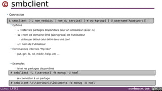Linux LPIC2 noelmace.com
smbclient
• Connexion
 Options
• -L : lister les partages disponibles pour un utilisateur (avec -U)
• -W : nom de domaine SMB (workgroup) de l'utilisateur
- utilise par défaut celui défini dans smb.conf
• -U : nom de l'utilsateur
 Commandes internes "ftp like"
• put, get, ls, cd, mkdir, help, etc ...
 Exemples
• lister les partages disponibles
• se connecter à un partage
•
$ smbclient [-L nom_netbios | nom_du_service] [-W workgroup] [-U username[%password]]$ smbclient [-L nom_netbios | nom_du_service] [-W workgroup] [-U username[%password]]
# smbclient -L serveur1 -W monwg -U noel# smbclient -L serveur1 -W monwg -U noel
# smbclient serveur1Documents -W monwg -U noel# smbclient serveur1Documents -W monwg -U noel
 