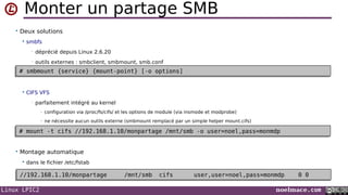 Linux LPIC2 noelmace.com
Monter un partage SMB
• Deux solutions
 smbfs
• déprécié depuis Linux 2.6.20
• outils externes : smbclient, smbmount, smb.conf
 CIFS VFS
• parfaitement intégré au kernel
- configuration via /proc/fs/cifs/ et les options de module (via insmode et modprobe)
- ne nécessite aucun outils externe (smbmount remplacé par un simple helper mount.cifs)
• Montage automatique
 dans le fichier /etc/fstab
# smbmount {service} {mount-point} [-o options]# smbmount {service} {mount-point} [-o options]
# mount -t cifs //192.168.1.10/monpartage /mnt/smb -o user=noel,pass=monmdp# mount -t cifs //192.168.1.10/monpartage /mnt/smb -o user=noel,pass=monmdp
//192.168.1.10/monpartage /mnt/smb cifs user,user=noel,pass=monmdp 0 0//192.168.1.10/monpartage /mnt/smb cifs user,user=noel,pass=monmdp 0 0
 