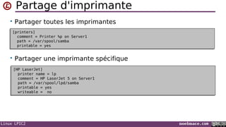 Linux LPIC2 noelmace.com
Partage d'imprimante
• Partager toutes les imprimantes
• Partager une imprimante spécifique
[printers]
comment = Printer %p on Server1
path = /var/spool/samba
printable = yes
[printers]
comment = Printer %p on Server1
path = /var/spool/samba
printable = yes
[HP LaserJet]
printer name = lp
comment = HP LaserJet 5 on Server1
path = /var/spool/lpd/samba
printable = yes
writeable = no
[HP LaserJet]
printer name = lp
comment = HP LaserJet 5 on Server1
path = /var/spool/lpd/samba
printable = yes
writeable = no
 