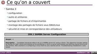 Linux LPIC2 noelmace.com
Ce qu’on a couvert
• Samba 3
 configuration
 outils et utilitaires
 partage de fichiers et d'imprimantes
 montage des partages de fichiers sous GNU/Linux
 sécurité et mise en correspondance des utilisateurs
Weight : 4
Description : Candidates should be able to set up a SAMBA server for various clients. This objective includes setting
up Samba for login clients and setting up the workgroup in which a server participates and defining shared directories
and printers. Also covered is a configuring a Linux client to use a Samba server. Troubleshooting installations is also
tested.
209.1 SAMBA Server Configuration
 