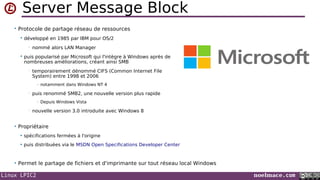 Linux LPIC2 noelmace.com
Server Message Block
• Protocole de partage réseau de ressources
 développé en 1985 par IBM pour OS/2
• nommé alors LAN Manager
 puis popularisé par Microsoft qui l'intègre à Windows après de
nombreuses améliorations, créant ainsi SMB
• temporairement dénommé CIFS (Common Internet File
System) entre 1998 et 2006
- notamment dans Windows NT 4
• puis renommé SMB2, une nouvelle version plus rapide
- Depuis Windows Vista
• nouvelle version 3.0 introduite avec Windows 8
• Propriétaire
 spécifications fermées à l'origine
 puis distribuées via le MSDN Open Specifications Developer Center
• Permet le partage de fichiers et d'imprimante sur tout réseau local Windows
 