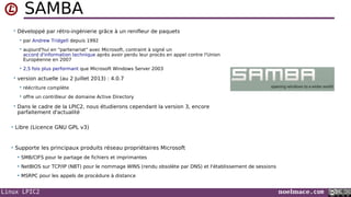 Linux LPIC2 noelmace.com
SAMBA
• Développé par rétro-ingénierie grâce à un renifleur de paquets
 par Andrew Tridgell depuis 1992
 aujourd'hui en "partenariat" avec Microsoft, contraint à signé un
accord d'information technique après avoir perdu leur procès en appel contre l'Union
Européenne en 2007
 2,5 fois plus performant que Microsoft Windows Server 2003
• version actuelle (au 2 Juillet 2013) : 4.0.7
 réécriture complète
 offre un contrôleur de domaine Active Directory
• Dans le cadre de la LPIC2, nous étudierons cependant la version 3, encore
parfaitement d'actualité
• Libre (Licence GNU GPL v3)
• Supporte les principaux produits réseau propriétaires Microsoft
 SMB/CIFS pour le partage de fichiers et imprimantes
 NetBIOS sur TCP/IP (NBT) pour le nommage WINS (rendu obsolète par DNS) et l'établissement de sessions
 MSRPC pour les appels de procédure à distance
 