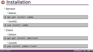 Linux LPIC2 noelmace.com
Installation
• Serveur
 Debian
 CentOS
• Client
 Debian
 CentOS
# apt-get install samba# apt-get install samba
# apt-get install smbclient# apt-get install smbclient
# yum install samba# yum install samba
# yum install samba-client# yum install samba-client
 