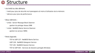 Linux LPIC2 noelmace.com
Structure
• via Inetd ou des démons
 inetd pour plus de sécurité via tcpwrappers et moins d'utilisation de la mémoire
 démons pour plus de performance
• Deux démons :
 smbd : Server Message Block Daemon
• gestion du partage réseau SMB
 nmbd : NetBIOS Name Service Daemon
• gestion du serveur WINS
• Ports logiciels
• TCP et UDP 137 : NetBIOS Name Service
• UDP 138 : NetBIOS Datagram Service
• TCP 139 : NetBIOS Session Service
• TCP et UDP 445 : Services de dossiers partagés Windows
 
