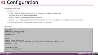 Linux LPIC2 noelmace.com
Configuration
• /etc/samba/smbd.conf
 découpé en sections
• [global] : paramètres généraux (indiqués par un G dans le man) et paramètres par défaut
• [printers] et [print$] : partage d'imprimantes
• [homes] : partage du répertoire personnel des utilisateurs
• [partage] : nom d'un partage (tout les paramètres indiqués par un S dans le man, également compatibles avec la section global)
 vérifié par smbd toutes les 3 minutes pour prendre en compte les modifications
• Exemple :
[global]
workgroup = "Mon_Workgroup"
server string = (Samba %v)
# commentaire
...
[homes]
comment = Home Directories
preexec = /bin/sh -c 'echo "Repertoire_source_samba"/bin/smbclient -M %m -I %I'&
browseable = yes
...
["Nom_De_Partage"]
comment = "Commentaire"
...
[global]
workgroup = "Mon_Workgroup"
server string = (Samba %v)
# commentaire
...
[homes]
comment = Home Directories
preexec = /bin/sh -c 'echo "Repertoire_source_samba"/bin/smbclient -M %m -I %I'&
browseable = yes
...
["Nom_De_Partage"]
comment = "Commentaire"
...
 