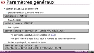 Linux LPIC2 noelmace.com
Paramètres généraux
• section [global] de smb.conf
 groupe de travail (Domaine NetBIOS)
 Nom NetBIOS
 Description
• % permet la substitution de variables (cf man)
• %h pour le nom d'hôte et %v pour le numéro de version du serveur
 limiter le partage à certaines interfaces
workgroup = MON_WGworkgroup = MON_WG
netbios name = SERVEUR1netbios name = SERVEUR1
server string = serveur %h (Samba %v, GNU/Linux)server string = serveur %h (Samba %v, GNU/Linux)
bind interfaces only = Yes
interfaces = 127.0.0.1 eth0:0 192.168.1.20/24
bind interfaces only = Yes
interfaces = 127.0.0.1 eth0:0 192.168.1.20/24
 