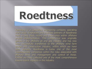 Roedtness is a consulting engineering company operating world wide. Employees and business partners of Roedtness have a long track record and experience within offshore project implementation. This competence was originally gained in the offshore oil and gas industry and has now been successfully transferred to the offshore wind farm design and construction industry, within which we have been pioneers. Roedtness is today one of the most knowledgeable companies within the risks associated with offshore wind and management and control of these. Further we have collected one of the most comprehensive lessons learnt registers in the industry. 