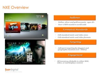 NXE Overview IAB standard static and video sizes IAB standard static and video formats AdExpert targeting for daypart and geographic location (US = DMAs) All inventory clickable to either BDE, video, or marketplace content Online, silver and gold accounts,  ages 18+ Over 17MM members world wide Engagement Audience Formats & Standards Targeting 