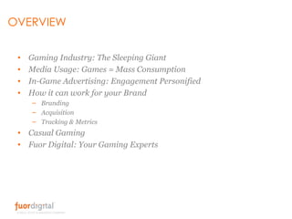 OVERVIEW Gaming Industry: The Sleeping Giant Media Usage: Games = Mass Consumption In-Game Advertising: Engagement Personified How it can work for your Brand Branding Acquisition Tracking & Metrics Casual Gaming Fuor Digital: Your Gaming Experts 
