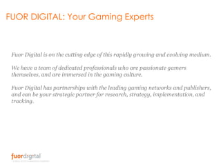 FUOR DIGITAL: Your Gaming Experts Fuor Digital is on the cutting edge of this rapidly growing and evolving medium. We have a team of dedicated professionals who are passionate gamers themselves, and are immersed in the gaming culture. Fuor Digital has partnerships with the leading gaming networks and publishers, and can be your strategic partner for research, strategy, implementation, and tracking. 