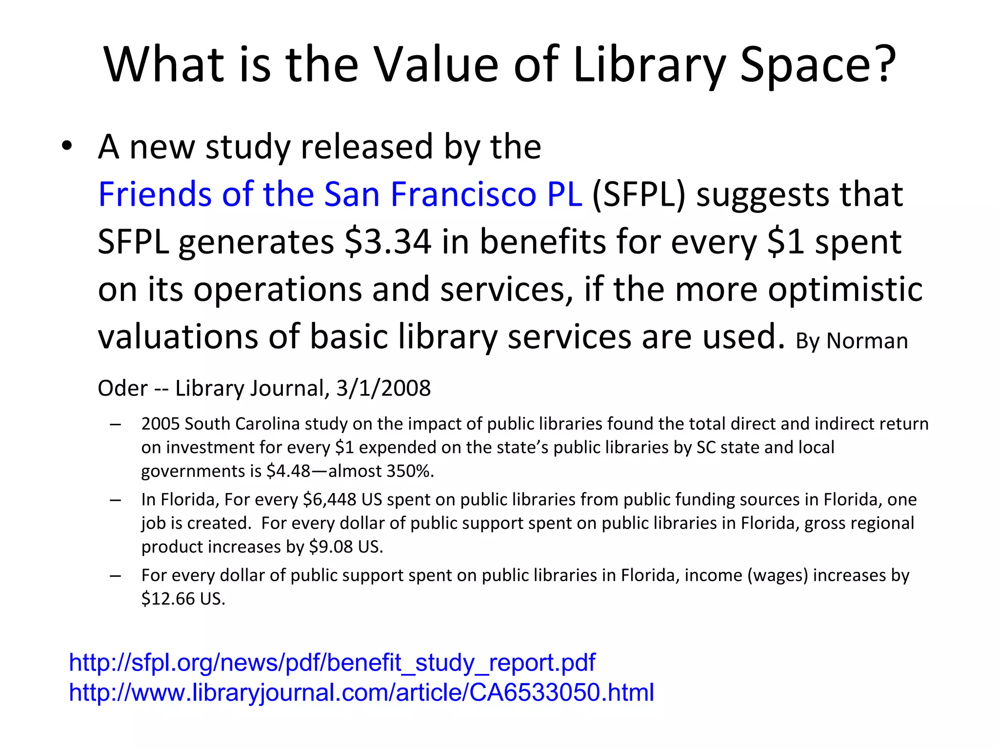 What is the Value of Library Space? A new study released by the  Friends of the San Francisco PL  (SFPL) suggests that SFPL generates $3.34 in benefits for every $1 spent on its operations and services, if the more optimistic valuations of basic library services are used.  By Norman Oder -- Library Journal, 3/1/2008   2005 South Carolina study on the impact of public libraries found the total direct and indirect return on investment for every $1 expended on the state’s public libraries by SC state and local governments is $4.48—almost 350%. In Florida, For every $6,448 US spent on public libraries from public funding sources in Florida, one job is created.  For every dollar of public support spent on public libraries in Florida, gross regional product increases by $9.08 US. For every dollar of public support spent on public libraries in Florida, income (wages) increases by $12.66 US. http:// sfpl.org/news/pdf/benefit_study_report.pdf http://www.libraryjournal.com/article/CA6533050.html   