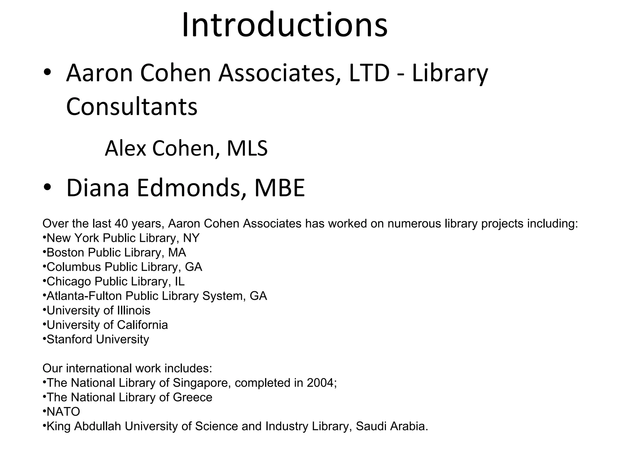 Introductions Aaron Cohen Associates, LTD - Library Consultants Alex Cohen, MLS   Diana Edmonds, MBE Over the last 40 years, Aaron Cohen Associates has worked on numerous library projects including: New York Public Library, NY Boston Public Library, MA Columbus Public Library, GA Chicago Public Library, IL Atlanta-Fulton Public Library System, GA University of Illinois University of California Stanford University  Our international work includes: The National Library of Singapore, completed in 2004; The National Library of Greece NATO King Abdullah University of Science and Industry Library, Saudi Arabia. 