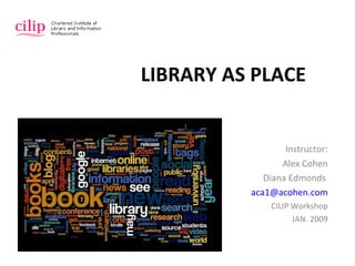 LIBRARY AS PLACE Instructor: Alex Cohen Diana Edmonds   [email_address] CILIP Workshop JAN. 2009 