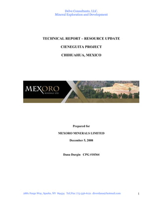 Delve Consultants, LLC.
                        Mineral Exploration and Development




              TECHNICAL REPORT – RESOURCE UPDATE

                            CIENEGUITA PROJECT

                             CHIHUAHUA, MEXICO




                                      Prepared for

                          MEXORO MINERALS LIMITED

                                   December 5, 2008



                              Dana Durgin CPG #10364




2881 Fargo Way, Sparks, NV 89434 Tel/Fax 775-356-6121 diverdana@hotmail.com   1
 
