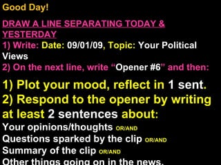 Good Day!  DRAW A LINE SEPARATING TODAY & YESTERDAY 1) Write:   Date:  09/01/09 , Topic:  Your Political Views 2) On the next line, write “ Opener #6 ” and then:  1) Plot your mood, reflect in  1 sent . 2) Respond to the opener by writing at least  2 sentences  about : Your opinions/thoughts  OR/AND Questions sparked by the clip  OR/AND Summary of the clip  OR/AND Other things going on in the news. Announcements: None Intro Music: Untitled 