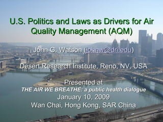 U.S. Politics and Laws as Drivers for Air
      Quality Management (AQM)

       John G. Watson (johnw@dri.edu)

  Desert Research Institute, Reno, NV, USA

                  Presented at
   THE AIR WE BREATHE: a public health dialogue
            January 10, 2009
      Wan Chai, Hong Kong, SAR China
 