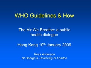WHO Guidelines & How

 The Air We Breathe: a public
       health dialogue

Hong Kong 10th January 2009

          Ross Anderson
  St George’s, University of London
 