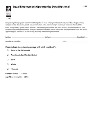 Equal Employment Opportunity Data (Optional)                                                                 9 of 9




King County Library System is committed to a policy of equal employment opportunity, regardless of age, gender,
religion, marital status, race, creed, sexual orientation, color, national origin, ancestry, or presence of a disability.
King County Library System values diversity. The following information will assist us in our recruitment efforts. This
form will be maintained separately from your application and will not be used in any employment decisions. We would
appreciate your assisting us by voluntarily providing the following information.

            Kraushaar                                                    Emile                                                 R
Last Name                                                   First Name                                        Middle Initial
                         Library Page                                                           2011-025
Position Applied for:                                                                  Job #:


Please indicate the racial/ethnic group with which you identify:
  q     Asian or Pacific Islander

  q     American Indian/Alaskan Native

  q     Black

  q     White

  q     Hispanic

Gender: q Male          q Female
Age 40 or over: q Yes q No
 