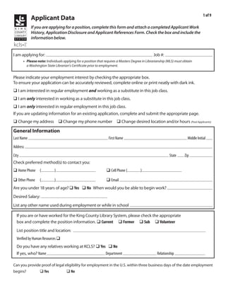 1 of 9
              Applicant Data
              If you are applying for a position, complete this form and attach a completed Applicant Work
              History, Application Disclosure and Applicant References Form. Check the box and include the
              information below.


                          Library Page                                                                     2011-025
I am applying for:                                                                                Job #:
         • Please note: Individuals applying for a position that requires a Masters Degree in Librarianship (MLS) must obtain
           a Washington State Librarian’s Certificate prior to employment.


Please indicate your employment interest by checking the appropriate box.
To ensure your application can be accurately reviewed, complete online or print neatly with dark ink.
q I am interested in regular employment and working as a substitute in this job class.
q I am only interested in working as a substitute in this job class.
q I am only interested in regular employment in this job class.
If you are updating information for an existing application, complete and submit the appropriate page.
q Change my address q Change my phone number q Change desired location and/or hours (Pool Applicants)

General Information
                                                                                Emile                                                        R
Last Name Kraushaar                                                First Name                                               Middle Initial
          118 Bell St
Address
       Seattle                                                                                                       WA         98121
City                                                                                                         State        Zip
Check preferred method(s) to contact you:
                                                                                   206       354-3315
q Home Phone        (          )                                  q Cell Phone (         )
                                                                            green_clean@yahoo.com
q Other Phone       (          )                                  q Email
Are you under 18 years of age? q Yes q No When would you be able to begin work?
                        $10.66/hr
Desired Salary:
List any other name used during employment or while in school

  If you are or have worked for the King County Library System, please check the appropriate
  box and complete the position information. q Current q Former q Sub q Volunteer
                                           N/A
  List position title and location:
  Verified by Human Resources q
  Do you have any relatives working at KCLS? q Yes q No
  If yes, who? Name                                              Department                          Relationship

Can you provide proof of legal eligibility for employment in the U.S. within three business days of the date employment
begins?             q Yes             q No
 