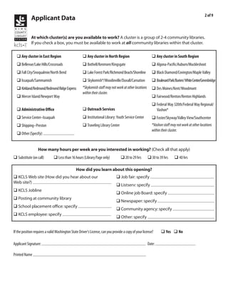 2 of 9
             Applicant Data

             At which cluster(s) are you available to work? A cluster is a group of 2-4 community libraries.
             If you check a box, you must be available to work at all community libraries within that cluster.


  q Any cluster in East Region                      q Any cluster in North Region                        q Any cluster in South Region
  q Bellevue/Lake Hills/Crossroads                  q Bothell/Kenmore/Kingsgate                          q Algona-Pacific/Auburn/Muckleshoot
  q Fall City/Snoqualmie/North Bend                 q Lake Forest Park/Richmond Beach/Shoreline          q Black Diamond/Covington/Maple Valley
  q Issaquah/Sammamish                              q Skykomish*/Woodinville/Duvall/Carnation            q Boulevard Park/Burien/ White Center/Greenbridge
  q Kirkland/Redmond/Redmond Ridge Express          *Skykomish staff may not work at other locations     q Des Moines/Kent/Woodmont
                                                    within their cluster.
  q Mercer Island/Newport Way                                                                            q Fairwood/Renton/Renton Highlands
                                                                                                         q Federal Way 320th/Federal Way Regional/
  q Administrative Office                           q Outreach Services                                    Vashon*
  q Service Center–Issaquah                         q Institutional Library: Youth Service Center        q Foster/Skyway/Valley View/Southcenter
  q Shipping–Preston                                q Traveling Library Center                           *Vashon staff may not work at other locations
                                                                                                         within their cluster.
  q Other (Specify):


                  How many hours per week are you interested in working? (Check all that apply)
q Substitute (on call)        q Less than 16 hours (Library Page only)            q 20 to 29 hrs       q 30 to 39 hrs     q 40 hrs

                                               How did you learn about this opening?
q KCLS Web site (How did you hear about our                                   q Job fair: specify
Web site?) internet search
                                                                              q Listserv: specify
q KCLS Jobline
                                                                              q Online job Board: specify
q Posting at community library
                                                                              q Newspaper: specify
q School placement office: specify
                                                                              q Community agency: specify
q KCLS employee: specify
                                                                              q Other: specify


If the position requires a valid Washington State Driver’s License, can you provide a copy of your license?      q Yes q No

                                                                                                               3/9/2011
Applicant Signature:                                                                                   Date:
               Emile Kraushaar
Printed Name
 