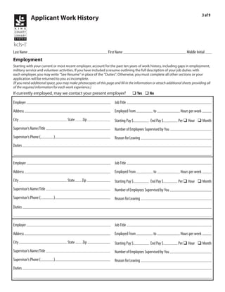 3 of 9
                Applicant Work History



            Kraushaar                                                              Emile                                                               R
Last Name                                                             First Name                                                      Middle Initial
Employment
Starting with your current or most recent employer, account for the past ten years of work history, including gaps in employment,
military service and volunteer activities. If you have included a resume outlining the full description of your job duties with
each employer, you may write “See Resume” in place of the “Duties”. Otherwise, you must complete all other sections or your
application will be returned to you as incomplete.
(If you need additional space, you may make photocopies of this page and fill in the information or attach additional sheets providing all
of the required information for each work experience.)
If currently employed, may we contact your present employer?                             q Yes q No
           Self employed                                                              owner/house cleaner
Employer                                                                  Job Title
          118 Bell St                                                                          9/2010           present                            5-10
Address                                                                   Employed From                    to                     Hours per week
       Seattle                                     WA         98121                        15                        20
City                                       State        Zip               Starting Pay $                 End Pay $               Per q Hour q Month
                          self                                                                                            self
Supervisor’s Name/Title                                                   Number of Employees Supervised by You
                       206           354-3315                                                    continuing part-time
Supervisor’s Phone (             )                                        Reason for Leaving
Duties costumer relations, detail and deep cleaning, handling payments, scheduling, supply order etc.


           Value Cleaning Service                                                     house cleaner
Employer                                                                  Job Title
          17045 Campo Dr                                                                       11/2010          1/2011                             5-15
Address                                                                   Employed From                    to                     Hours per week
       Parker                                      CO         80134                        10                        10
City                                       State        Zip               Starting Pay $                 End Pay $               Per q Hour q Month
                          Roan Williams                                                                                   none
Supervisor’s Name/Title                                                   Number of Employees Supervised by You
                       720           254-1044                                                    moved out of state
Supervisor’s Phone (             )                                        Reason for Leaving
         costumer relations, giving each home a detailed clean
Duties


           Natural Grocers by Vitamin Cottage                                         grocery staff
Employer                                                                  Job Title
          3333 South Wadsworth Blvd                                                            5/2008           10/2010                            30
Address                                                                   Employed From                    to                     Hours per week
       Lakewood                                    CO                                      9                         11.25
City                                       State        Zip               Starting Pay $                 End Pay $               Per q Hour q Month
                          Scott Harris or Becky LaCombe                                                                   none
Supervisor’s Name/Title                                                   Number of Employees Supervised by You
                       303           989-4866                                                    started own business
Supervisor’s Phone (             )                                        Reason for Leaving
Duties costumer service, accurately and efficiently stocking, cashiering, receiving
 