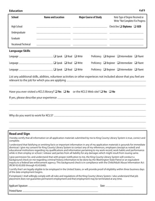 Education                                                                                                                            4 of 9

  School                           Name and Location                  Major Course of Study               Note Type of Degree Received or
                                                                                                          Write “Not Complete if in Progress
                           Jefferson High Edgewater CO          General Education
  High School                                                                                         Check One q Diploma q GED
                           Red Rocks Community Colleg           Early Childhood Education              Group Leader Certification
  Undergraduate
  Graduate
                           Warren Tech Lakewood CO              Early Childhood Education              Certificate of Completion
  Vocational/Technical

Language Skills
Language                                    q Speak q Read q Write                 Proficiency q Beginner q Intermediate q Fluent

Language                                    q Speak q Read q Write                 Proficiency q Beginner q Intermediate q Fluent

Language                                    q Speak q Read q Write                 Proficiency q Beginner q Intermediate q Fluent

List any additional skills, abilities, volunteer activities or other experieces not included above that you feel are
relevant to the job for which you are applying I have experience working with diverse populations. I have an eye for
detail and can manage time efficiently. I enjoy a wide variety of responsibilities in my work.


Have you ever visited a KCLS library? q Yes q No                or the KCLS Web site? q Yes q No
                                                 The staff was very warm and helpful.
If yes, please describe your experience




                                             I am patient about reading and feel that a public library can do a great deal to
Why do you want to work for KCLS?
enrich a community. It provides a quiet place for young and old to access resources, gain knowledge and find

entertainment.


Read and Sign
I hereby certify that all information on all application materials submitted by me to King County Library System is true, correct and
complete.
I understand that falsifying or omitting facts or important information in any of my application materials is grounds for immediate
dismissal. I give my consent for King County Library System to contact any of my references, employers (except as noted) and
educational institutions regarding my qualifications and information pertaining to my work record, work habits and performance
while in their employ or school. I release said parties from all liability for any damages which might result from issuing same.
I give permission for, and understand that with proper notification to me, the King County Library System will conduct a
background check on me regarding criminal history information to be done by the Washington State Patrol or an equivalent
inquiry to a federal law enforcement agency. This background check is in compliance with the Child/Adult Abuse Information Act
(RCW 43.43.830 through 43.43.840).
I certify that I am legally eligible to be employed in the United States, or will provide proof of eligibility within three business days
of the date employment begins.
If employed, I shall willingly comply with all rules and regulations of the King County Library System. I also understand that job
placement does not guarantee permanent employment and that employment may be terminated at any time.

                                                                                                    3/9/2011
Applicant Signature:                                                                        Date:
Printed Name Emile Kraushaar
 