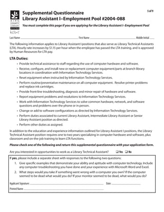 5 of 9
             Supplemental Questionnaire
             Library Assistant I–Employment Pool #2004-088
             You must complete this page if you are applying for the Library Assistant I–Employment Pool


            Kraushaar                                               Emile                                            R
Last Name                                              First Name                                   Middle Initial
The following information applies to Library Assistant I positions that also serve as Library Technical Assistants
(LTA). Hourly rate increases by $1.15 per hour when the employee has passed the LTA training, and is approved
by Human Resources for LTA pay.

LTA Duties:
       • Provide technical assistance to staff regarding the use of computer hardware and software.
       • Receive, configure, and install new or replacement computer equipment/parts at branch library
         locations in coordination with Information Technology Services.
       • Reset equipment when instructed by Information Technology Services.
       • Perform routine/preventative maintenance on all computer equipment. Resolve printer problems
         and replace ink cartridges.
       • Provide front-line troubleshooting, diagnosis and minor repair of hardware and software.
       • Report equipment problems and resolutions to Information Technology Services.
       • Work with Information Technology Services to solve common hardware, network, and software
         questions and problems over the phone or in person.
       • Change or add to software configurations as directed by Information Technology Services.
       • Perform duties associated to current Library Assistant, Intermediate Library Assistant or Senior
         Library Assistant position as directed.
       • Perform other duties as assigned.
In addition to the education and experience information outlined for Library Assistant I positions, the Library
Technical Assistant position requires one to two years specializing in computer hardware and software, plus
classroom and on-the-job training to learn LTA functions.
Please check one of the following and return this supplemental questionnaire with your application form.

Are you interested in opportunities to work as a Library Technical Assistant?         q Yes q No
If yes, please include a separate sheet with responses to the following two questions:
    1. Give specific examples that demonstrate your ability and aptitude with computer technology. Include
       any computer troubleshooting you have done and your experience with Microsoft Word and Excel.
    2. What steps would you take if something went wrong with a computer you own? If the computer
       seemed to be dead what would you do? If your monitor seemed to be dead, what would you do?
                                                                                    3/9/2011
Applicant Signature:                                                        Date:
Printed Name Emile Kraushaar
 