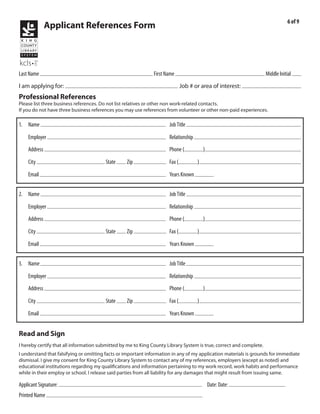 6 of 9
              Applicant References Form



            Kraushaar                                                            Emile                                                             R
Last Name                                                           First Name                                                    Middle Initial
                        Library Page                                                                                   2011-025
I am applying for:                                                                 Job # or area of interest:
Professional References
Please list three business references. Do not list relatives or other non work-related contacts.
If you do not have three business references you may use references from volunteer or other non-paid experiences.

1. Name Christy Thomas                                                     Job Title General Manager
               Natural Grocers by Vitamin Cottage                                          former manager
    Employer                                                               Relationship
              3333 South Wadsworth Blvd                                              303            986-5700
    Address                                                                Phone (              )
           Lakewood                              CO         80227
    City                                 State        Zip                  Fax (            )
                                                                                           2 yrs
    Email                                                                  Years Known


2. Name Jeannine Michantz                                                  Job Title legal secratary
                                                                                           former house cleaning client
    Employer                                                               Relationship
                                                                                     720            935-5012
    Address                                                                Phone (              )
           Stowe                                 OH
    City                                 State        Zip                  Fax (            )
                                                                                           15 yrs
    Email                                                                  Years Known


3. Name Roan Williams                                                      Job Title owner
               Value Cleaning Services                                                     former employer
    Employer                                                               Relationship
              17045 Campo Dr                                                         720            254-1044
    Address                                                                Phone (              )
           Parker                                CO         80134
    City                                 State        Zip                  Fax (            )
                                                                                           4 mon
    Email                                                                  Years Known


Read and Sign
I hereby certify that all information submitted by me to King County Library System is true, correct and complete.
I understand that falsifying or omitting facts or important information in any of my application materials is grounds for immediate
dismissal. I give my consent for King County Library System to contact any of my references, employers (except as noted) and
educational institutions regarding my qualifications and information pertaining to my work record, work habits and performance
while in their employ or school. I release said parties from all liability for any damages that might result from issuing same.
                                                                                                                  3/9/2011
Applicant Signature:                                                                                Date: Date:
Printed Name Emile Kraushaar
 